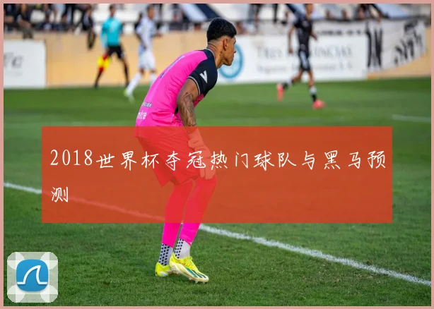2018世界杯夺冠热门球队与黑马预测