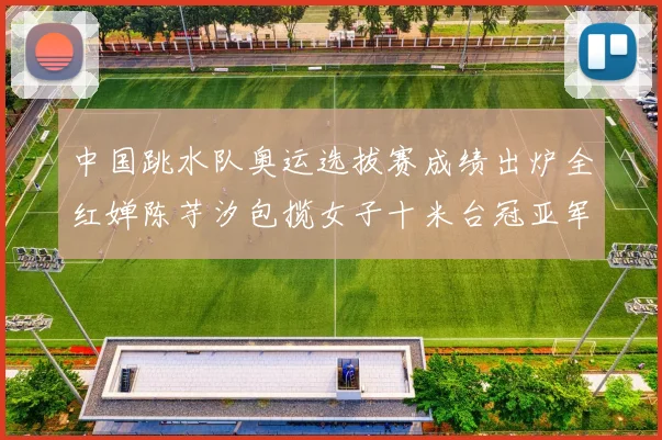 中国跳水队奥运选拔赛成绩出炉全红婵陈芋汐包揽女子十米台冠亚军