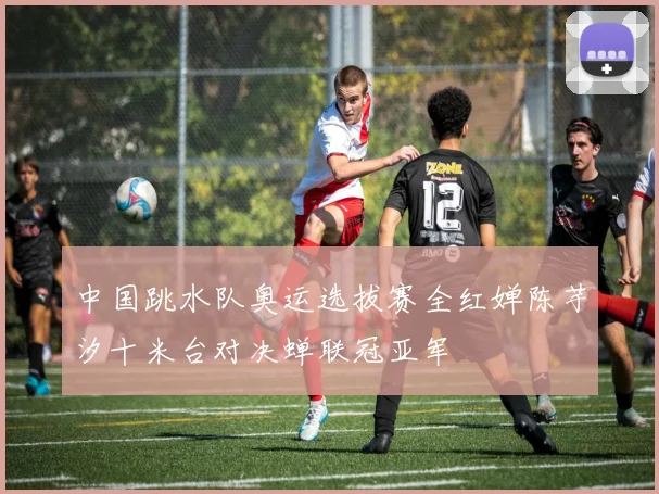 中国跳水队奥运选拔赛全红婵陈芋汐十米台对决蝉联冠亚军