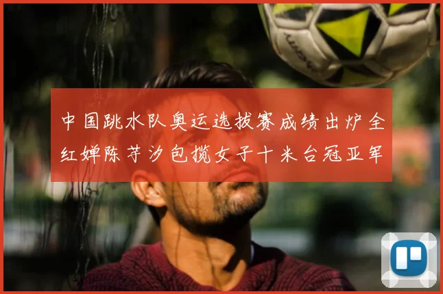 中国跳水队奥运选拔赛成绩出炉全红婵陈芋汐包揽女子十米台冠亚军