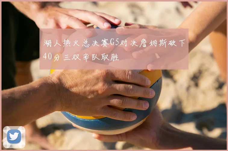 湖人热火总决赛G5对决詹姆斯砍下40分三双率队取胜