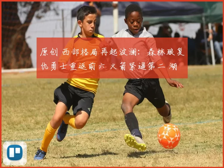 原创 西部格局再起波澜：森林狼复仇勇士重返前六 火箭紧逼第二 湖人稳固第五