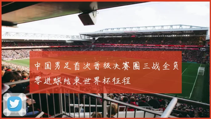 中国男足首次晋级决赛圈三战全负零进球结束世界杯征程