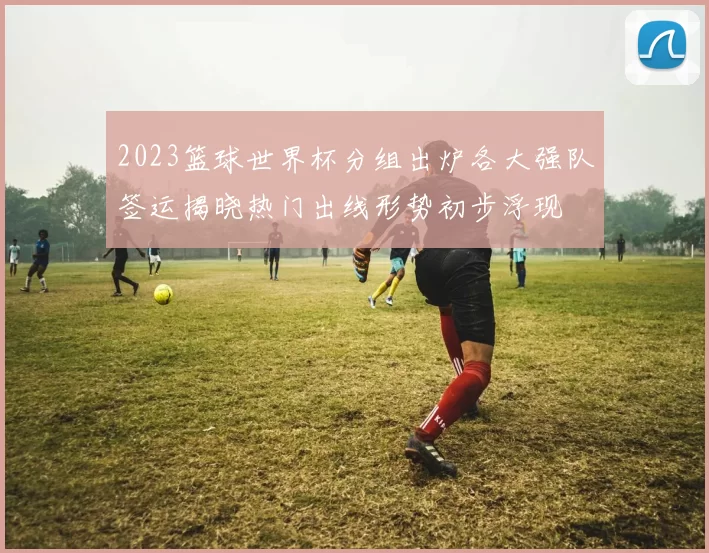 2023篮球世界杯分组出炉各大强队签运揭晓热门出线形势初步浮现