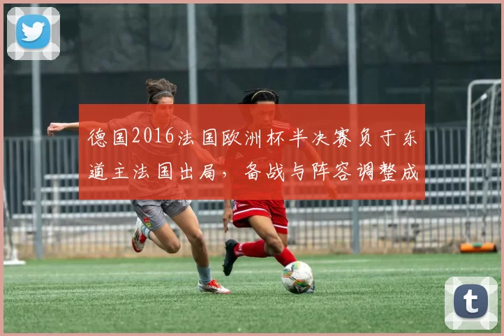 德国2016法国欧洲杯半决赛负于东道主法国出局，备战与阵容调整成后续焦点