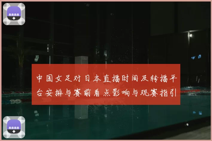 中国女足对日本直播时间及转播平台安排与赛前看点影响与观赛指引