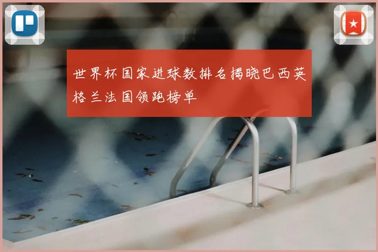 世界杯国家进球数排名揭晓巴西英格兰法国领跑榜单