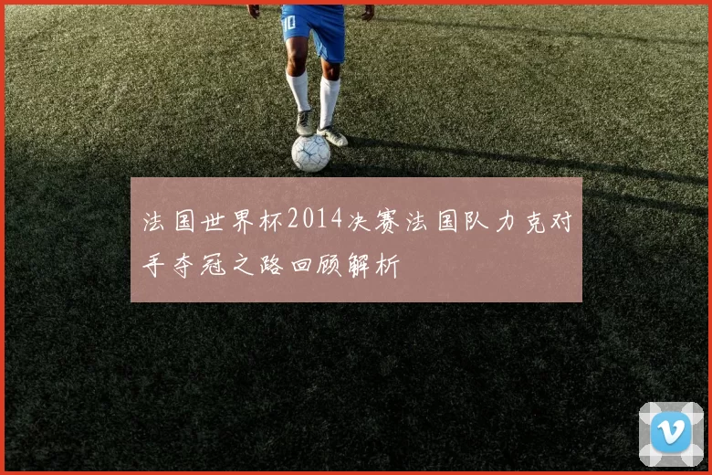 法国世界杯2014决赛法国队力克对手夺冠之路回顾解析