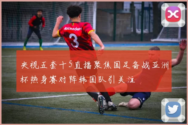 央视五套十5直播聚焦国足备战亚洲杯热身赛对阵韩国队引关注