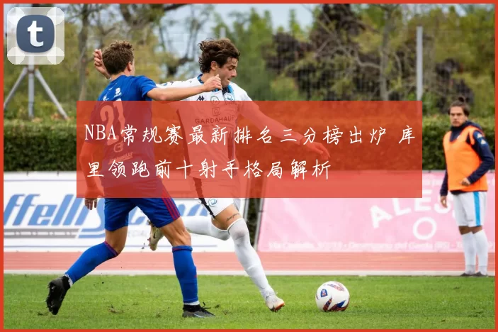 NBA常规赛最新排名三分榜出炉 库里领跑前十射手格局解析