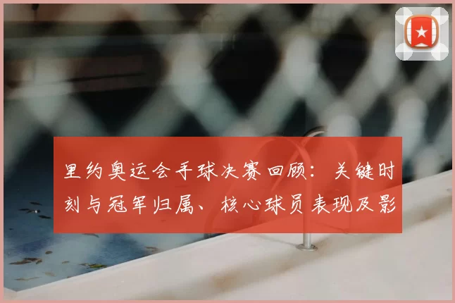 里约奥运会手球决赛回顾：关键时刻与冠军归属、核心球员表现及影响解读