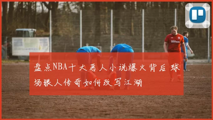 盘点NBA十大恶人小说爆火背后 球场狠人传奇如何改写江湖