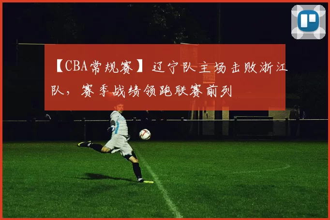 【CBA常规赛】辽宁队主场击败浙江队,赛季战绩领跑联赛前列