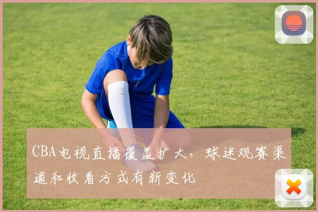 CBA电视直播覆盖扩大，球迷观赛渠道和收看方式有新变化