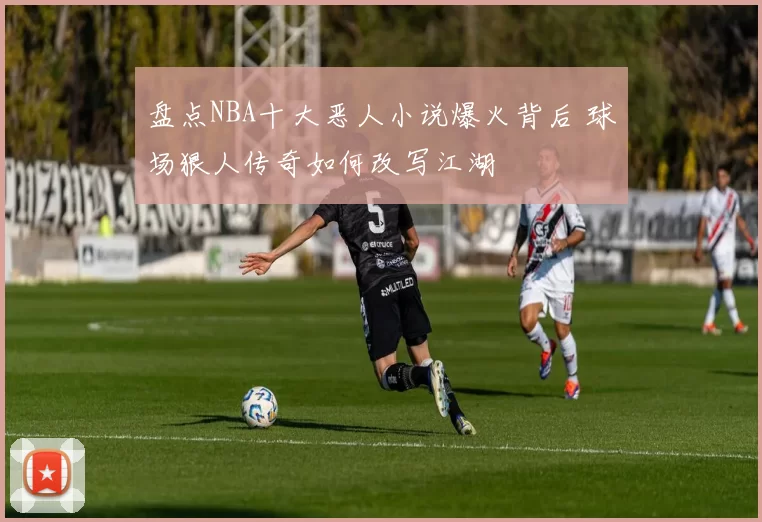 盘点NBA十大恶人小说爆火背后 球场狠人传奇如何改写江湖