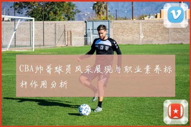 CBA帅哥球员风采展现与职业素养标杆作用分析