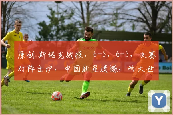 原创 斯诺克战报，6-5，6-5，决赛对阵出炉，中国新星遗憾，两大世界冠军会师