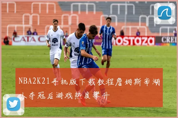 NBA2K21手机版下载教程詹姆斯率湖人夺冠后游戏热度攀升
