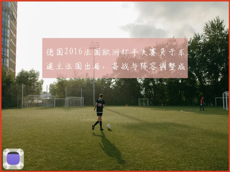 德国2016法国欧洲杯半决赛负于东道主法国出局，备战与阵容调整成后续焦点