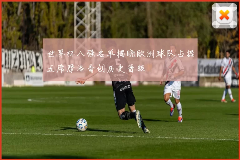 世界杯八强名单揭晓欧洲球队占据五席摩洛哥创历史晋级