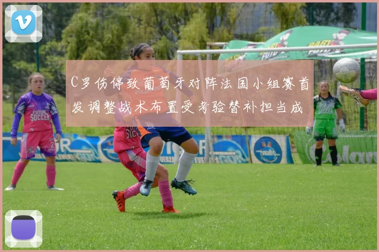 C罗伤停致葡萄牙对阵法国小组赛首发调整战术布置受考验替补担当成焦点