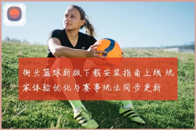 街头篮球新版下载安装指南上线 玩家体验优化与赛事玩法同步更新