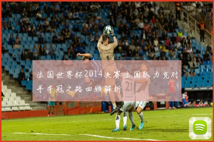 法国世界杯2014决赛法国队力克对手夺冠之路回顾解析