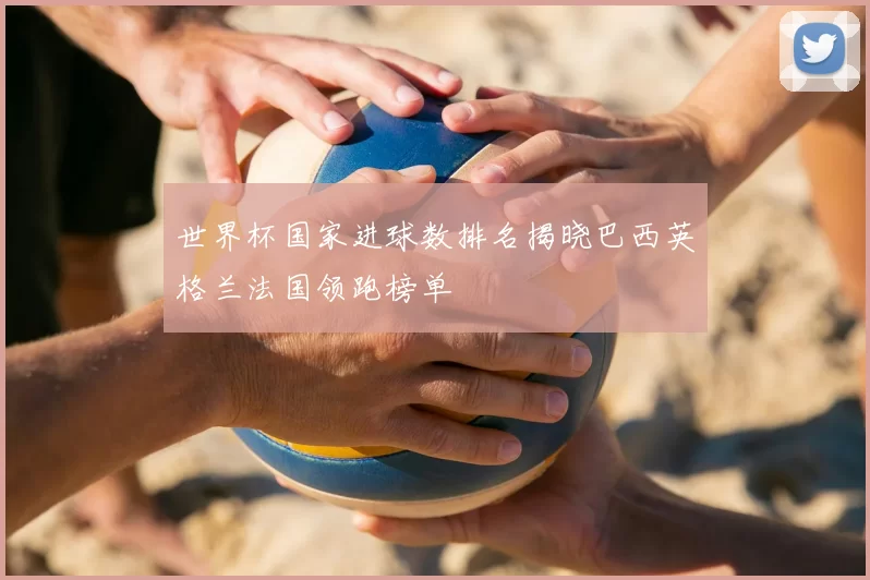 世界杯国家进球数排名揭晓巴西英格兰法国领跑榜单