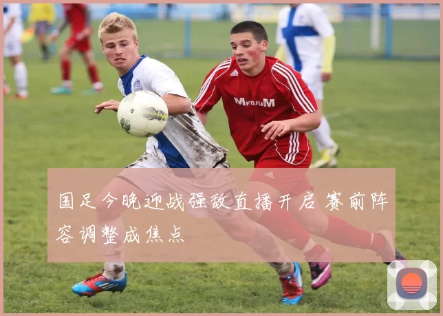 国足今晚迎战强敌直播开启 赛前阵容调整成焦点