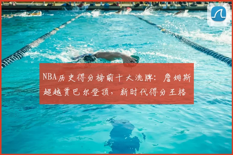 NBA历史得分榜前十大洗牌：詹姆斯超越贾巴尔登顶，新时代得分王格局重塑