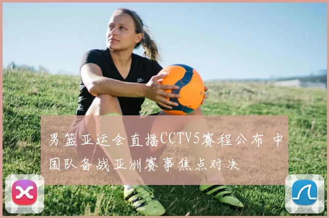 男篮亚运会直播CCTV5赛程公布 中国队备战亚洲赛事焦点对决