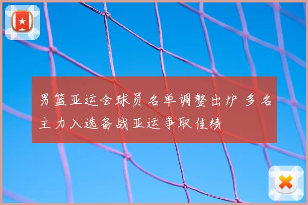 男篮亚运会球员名单调整出炉 多名主力入选备战亚运争取佳绩