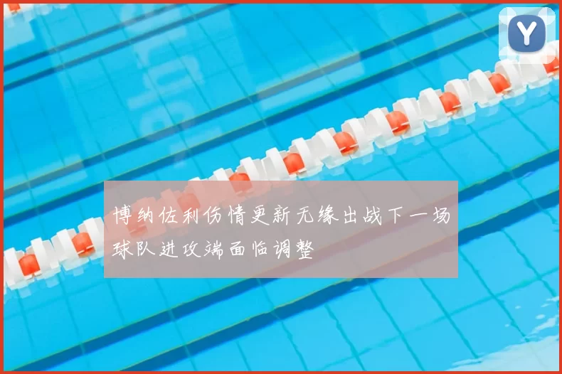 博纳佐利伤情更新无缘出战下一场球队进攻端面临调整