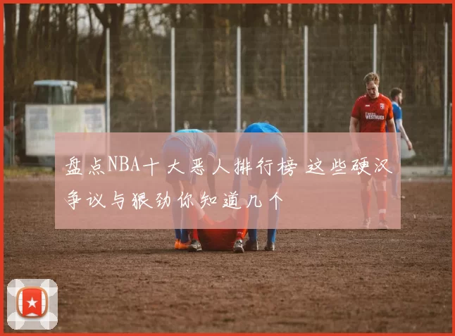 盘点NBA十大恶人排行榜 这些硬汉争议与狠劲你知道几个