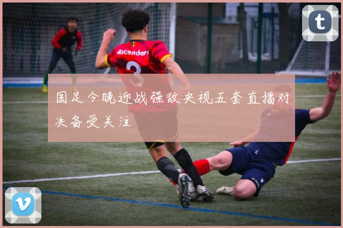 国足今晚迎战强敌央视五套直播对决备受关注