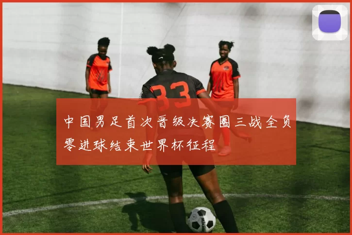 中国男足首次晋级决赛圈三战全负零进球结束世界杯征程