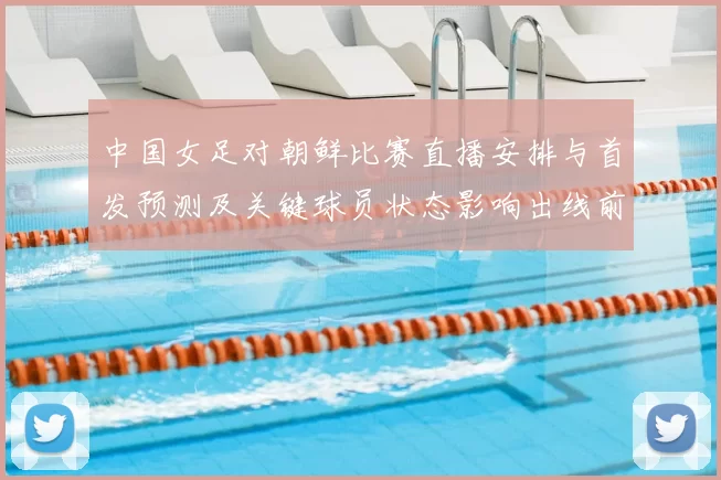 中国女足对朝鲜比赛直播安排与首发预测及关键球员状态影响出线前景