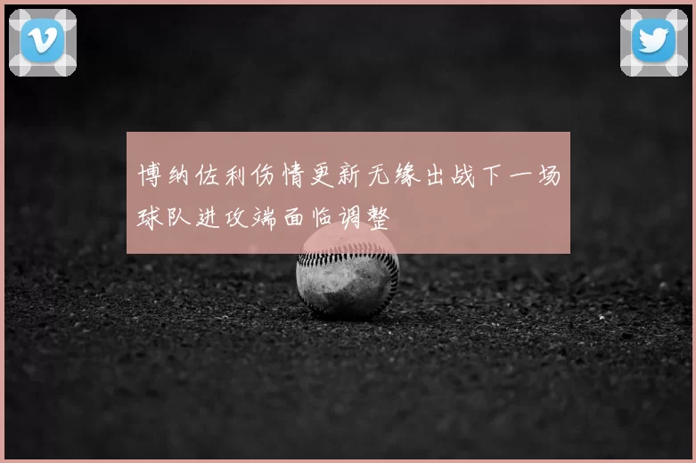 博纳佐利伤情更新无缘出战下一场球队进攻端面临调整