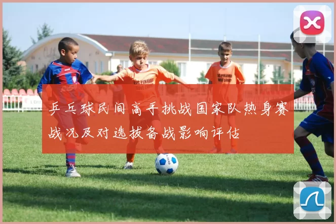 乒乓球民间高手挑战国家队热身赛战况及对选拔备战影响评估