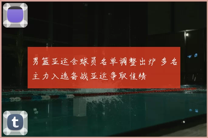 男篮亚运会球员名单调整出炉 多名主力入选备战亚运争取佳绩