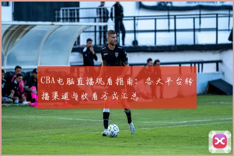 CBA电脑直播观看指南:各大平台转播渠道与收看方式汇总