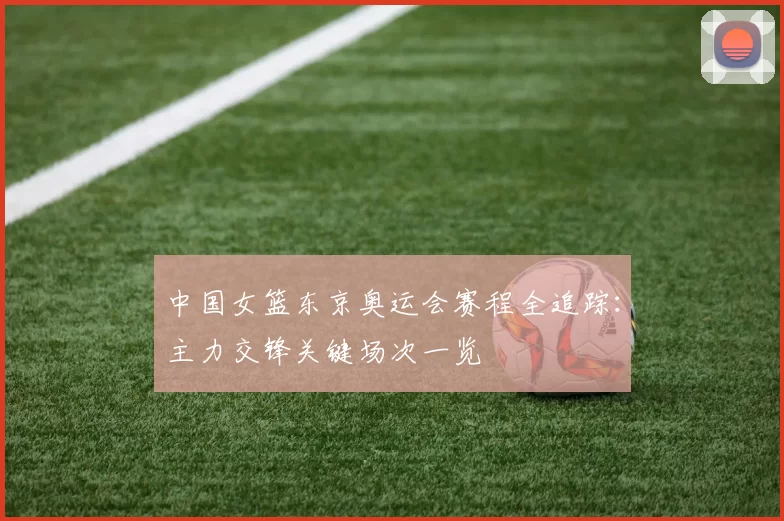 中国女篮东京奥运会赛程全追踪：主力交锋关键场次一览