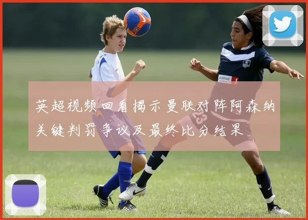 英超视频回看揭示曼联对阵阿森纳关键判罚争议及最终比分结果