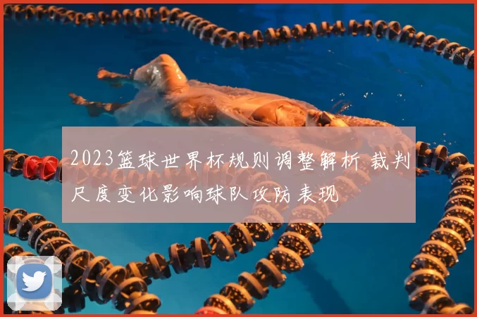 2023篮球世界杯规则调整解析 裁判尺度变化影响球队攻防表现