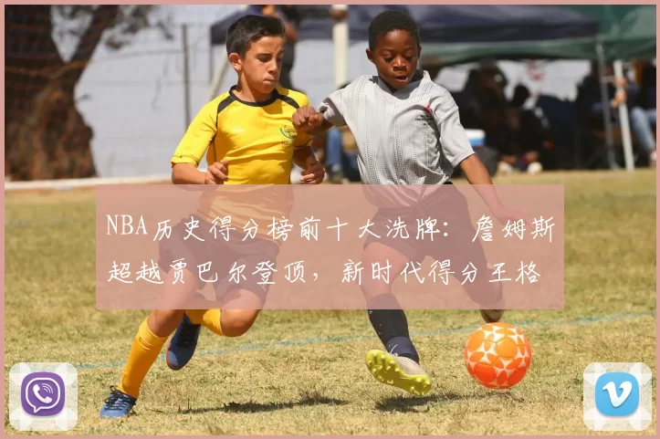 NBA历史得分榜前十大洗牌：詹姆斯超越贾巴尔登顶，新时代得分王格局重塑