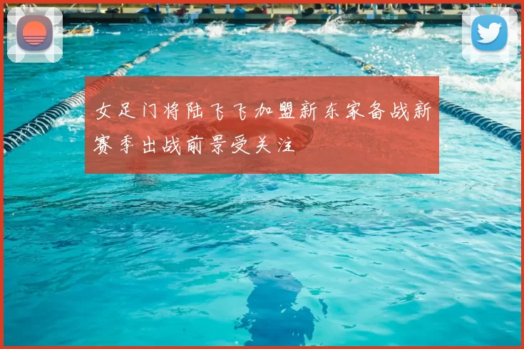 女足门将陆飞飞加盟新东家备战新赛季出战前景受关注