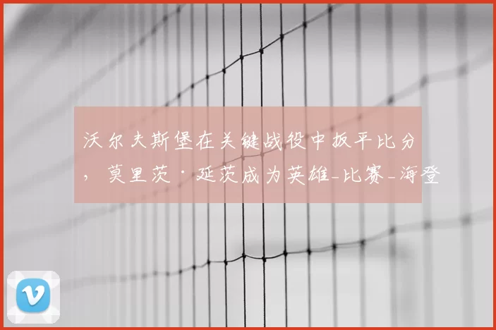 沃尔夫斯堡在关键战役中扳平比分，莫里茨·延茨成为英雄_比赛_海登海姆_贝克
