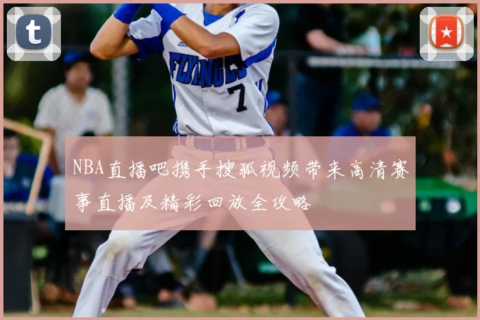 NBA直播吧携手搜狐视频带来高清赛事直播及精彩回放全攻略