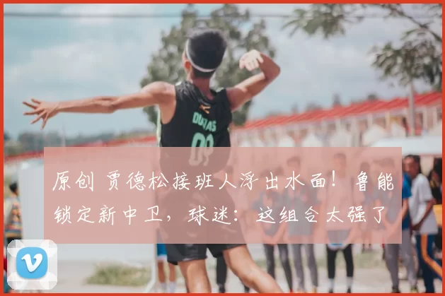 原创 贾德松接班人浮出水面！鲁能锁定新中卫，球迷：这组合太强了！