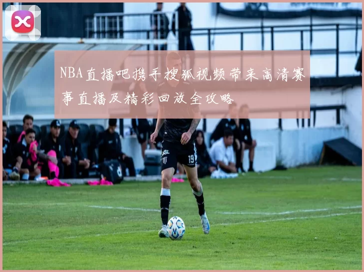 NBA直播吧携手搜狐视频带来高清赛事直播及精彩回放全攻略